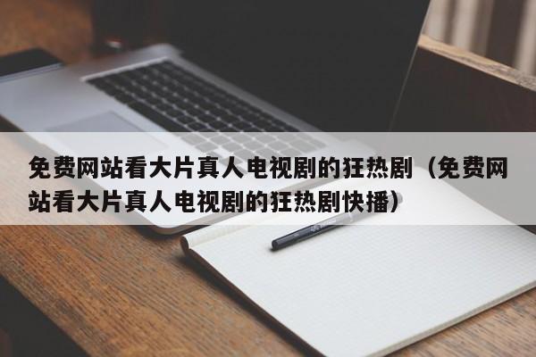 免费网站看大片真人电视剧的狂热剧(免费网站看大片真人电视剧的狂热剧快播)