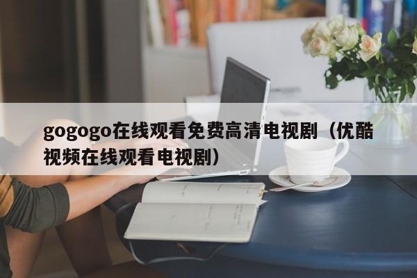 gogogo在线观看免费高清电视剧(优酷视频在线观看电视剧)