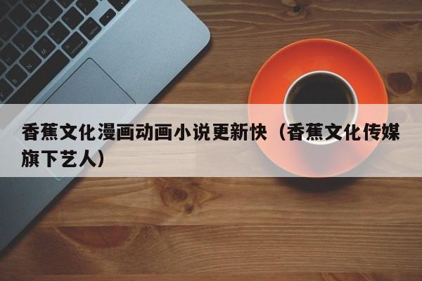 香蕉文化漫画动画小说更新快(香蕉文化传媒旗下艺人)