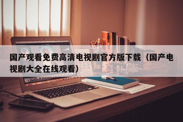 国产观看免费高清电视剧官方版下载(国产电视剧大全在线观看)