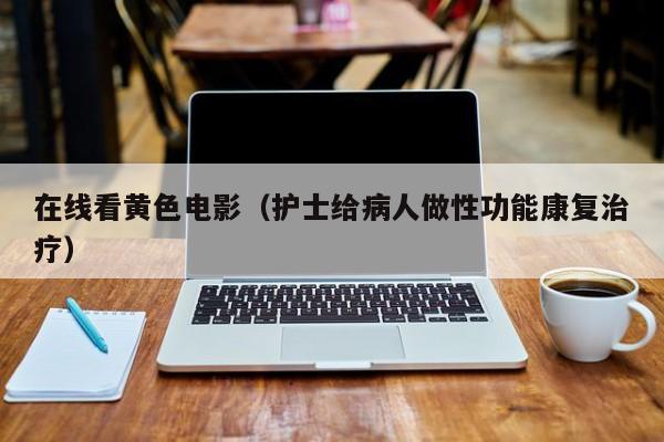 在线看黄色电影(护士给病人做性功能康复治疗)