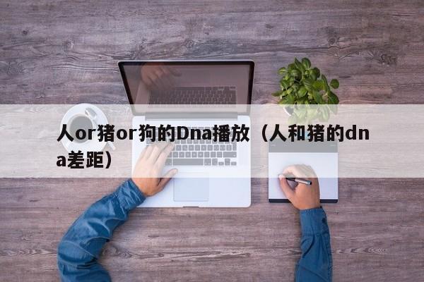 人or猪or狗的Dna播放(人和猪的dna差距)