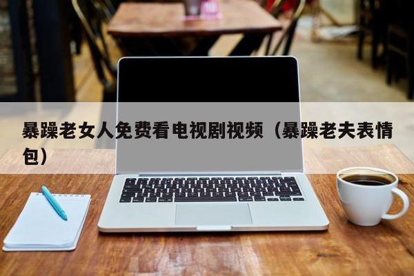 暴躁老女人免费看电视剧视频(暴躁老夫表情包)