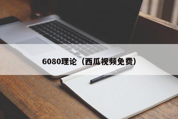 6080理论(西瓜视频免费)