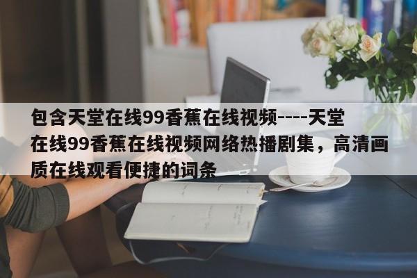 包含天堂在线99香蕉在线视频----天堂在线99香蕉在线视频网络热播剧集,高清画质在线观看便捷的词条