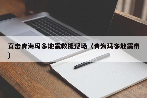 直击青海玛多地震救援现场(青海玛多地震带)