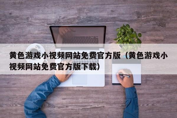 黄色游戏小视频网站免费官方版(黄色游戏小视频网站免费官方版下载)