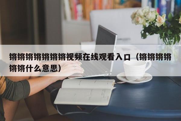 锵锵锵锵锵锵锵视频在线观看入口(锵锵锵锵锵锵什么意思)