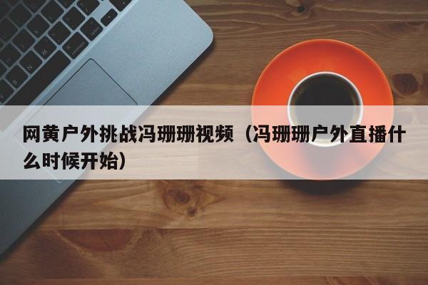 网黄户外挑战冯珊珊视频(冯珊珊户外直播什么时候开始)