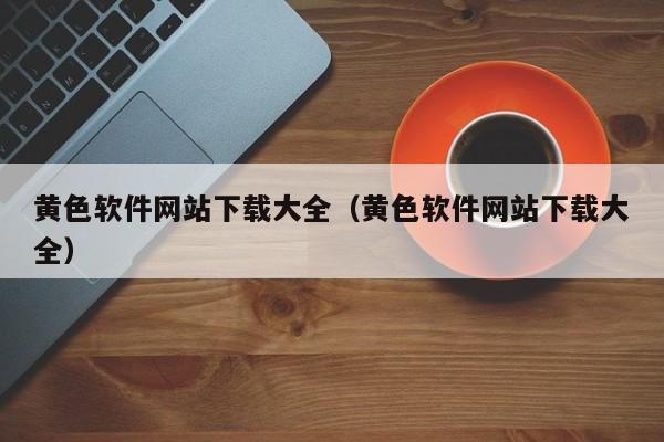 黄色软件网站下载大全(黄色软件网站下载大全)