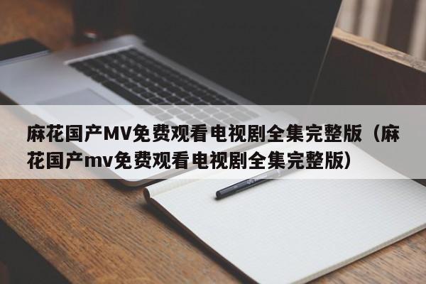 麻花国产MV免费观看电视剧全集完整版(麻花国产mv免费观看电视剧全集完整版)