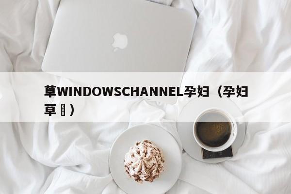草WINDOWSCHANNEL孕妇(孕妇草粿)