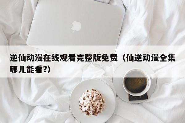 逆仙动漫在线观看完整版免费(仙逆动漫全集哪儿能看?)