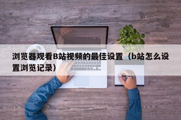 浏览器观看B站视频的最佳设置(b站怎么设置浏览记录)