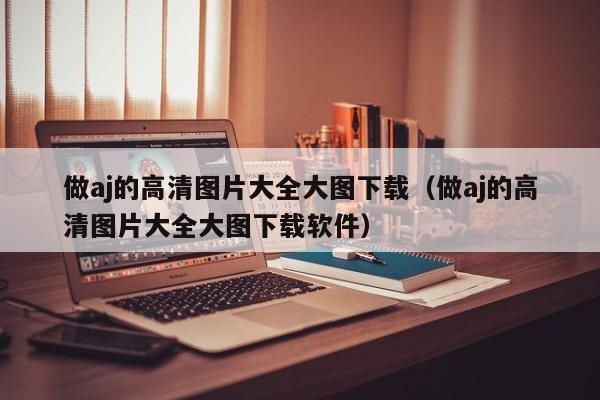 做aj的高清图片大全大图下载(做aj的高清图片大全大图下载软件)