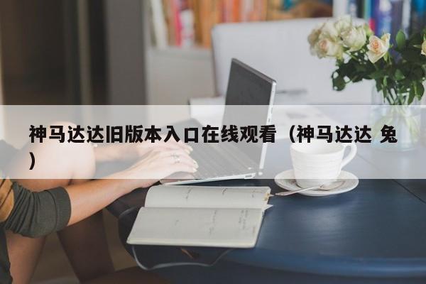 神马达达旧版本入口在线观看(神马达达 兔)
