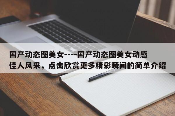 国产动态图美女----国产动态图美女动感佳人风采,点击欣赏更多精彩瞬间的简单介绍