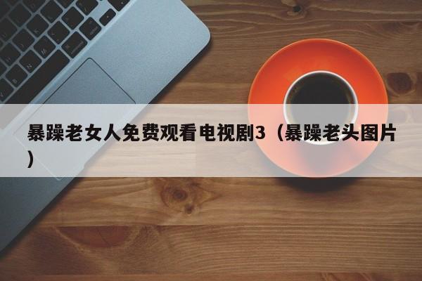 暴躁老女人免费观看电视剧3(暴躁老头图片)