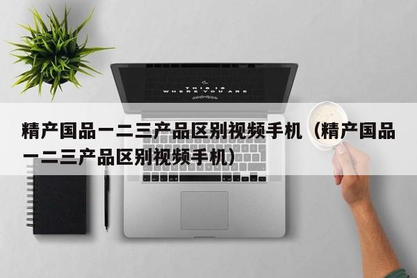 精产国品一二三产品区别视频手机(精产国品一二三产品区别视频手机)