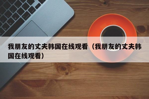 我朋友的丈夫韩国在线观看(我朋友的丈夫韩国在线观看)
