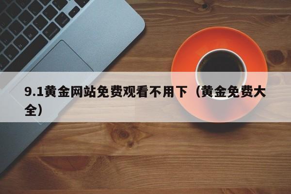 9.1黄金网站免费观看不用下(黄金免费大全)