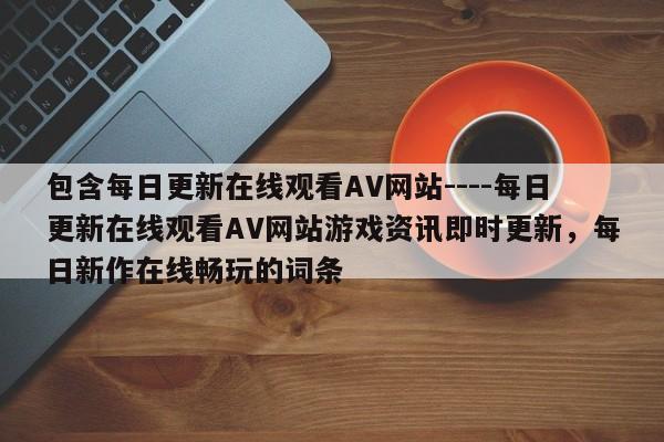 包含每日更新在线观看AV网站----每日更新在线观看AV网站游戏资讯即时更新,每日新作在线畅玩的词条