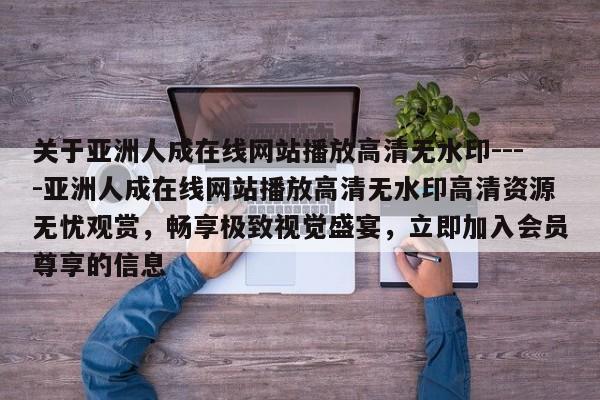 关于亚洲人成在线网站播放高清无水印----亚洲人成在线网站播放高清无水印高清资源无忧观赏,畅享极致视觉盛宴,立即加入会员尊享的信息