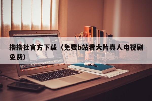 撸撸社官方下载(免费b站看大片真人电视剧免费)