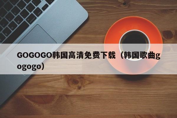 GOGOGO韩国高清免费下载(韩国歌曲gogogo)