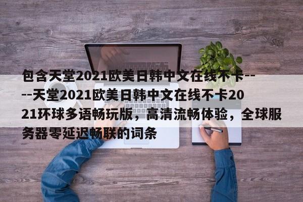 包含天堂2021欧美日韩中文在线不卡----天堂2021欧美日韩中文在线不卡2021环球多语畅玩版,高清流畅体验,全球服务器零延迟畅联的词条
