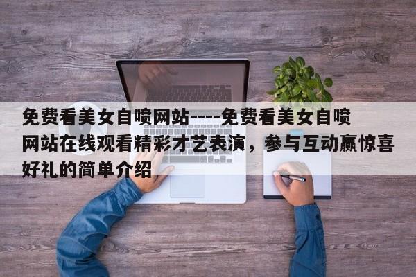 免费看美女自喷网站----免费看美女自喷网站在线观看精彩才艺表演,参与互动赢惊喜好礼的简单介绍