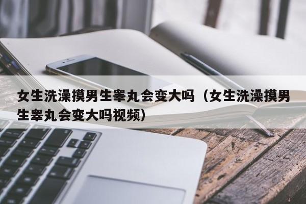 女生洗澡摸男生睾丸会变大吗(女生洗澡摸男生睾丸会变大吗视频)