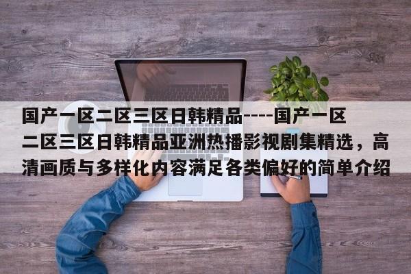 国产一区二区三区日韩精品----国产一区二区三区日韩精品亚洲热播影视剧集精选,高清画质与多样化内容满足各类偏好的简单介绍