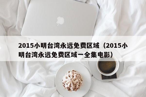 2015小明台湾永远免费区域(2015小明台湾永远免费区域一全集电影)