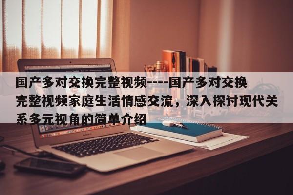 国产多对交换完整视频----国产多对交换完整视频家庭生活情感交流,深入探讨现代关系多元视角的简单介绍