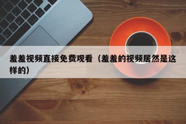 羞羞视频直接免费观看(羞羞的视频居然是这样的)