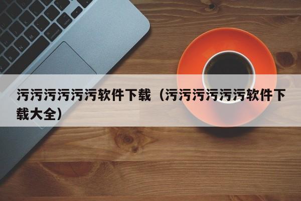 污污污污污污软件下载(污污污污污污软件下载大全)