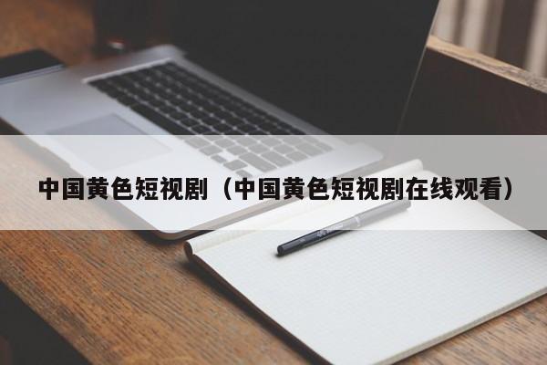 中国黄色短视剧(中国黄色短视剧在线观看)