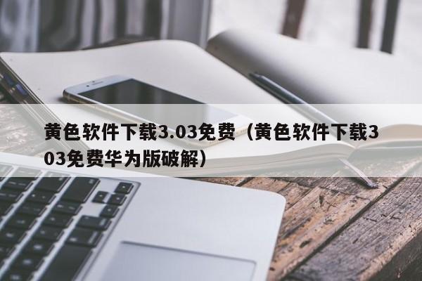 黄色软件下载3.03免费(黄色软件下载303免费华为版破解)