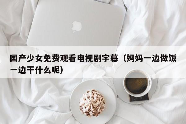 国产少女免费观看电视剧字幕(妈妈一边做饭一边干什么呢)