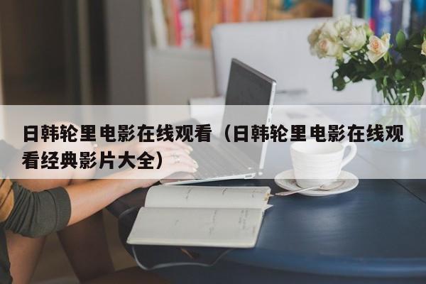 日韩轮里电影在线观看(日韩轮里电影在线观看经典影片大全)