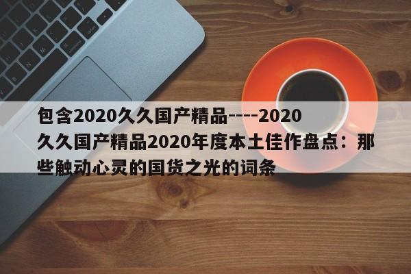 包含2020久久国产精品----2020久久国产精品2020年度本土佳作盘点:那些触动心灵的国货之光的词条