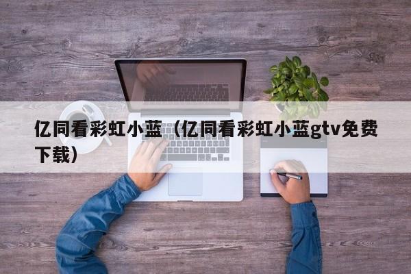 亿同看彩虹小蓝(亿同看彩虹小蓝gtv免费下载)