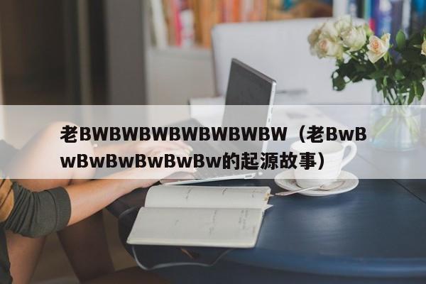 老BWBWBWBWBWBWBW(老BwBwBwBwBwBwBw的起源故事)