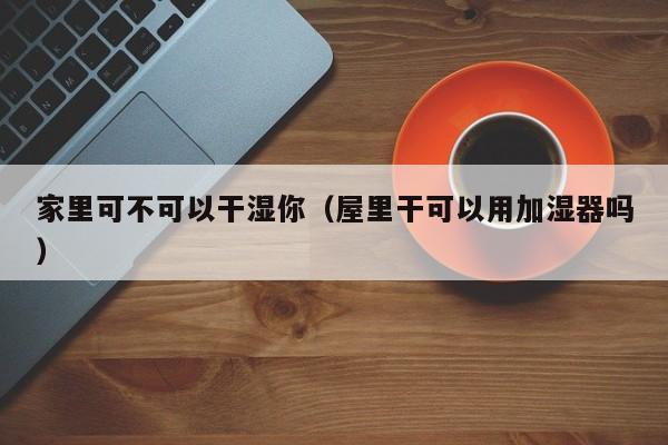 家里可不可以干湿你(屋里干可以用加湿器吗)