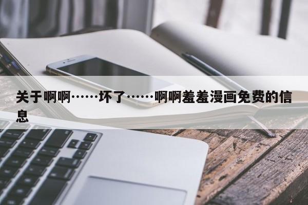 关于啊啊……坏了……啊啊羞羞漫画免费的信息
