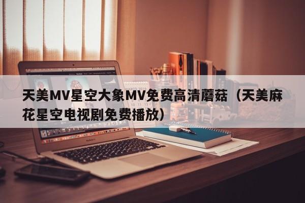 天美MV星空大象MV免费高清蘑菇(天美麻花星空电视剧免费播放)