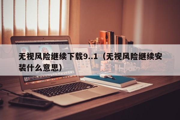 无视风险继续下载9..1(无视风险继续安装什么意思)
