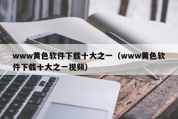 www黄色软件下载十大之一(www黄色软件下载十大之一视频)