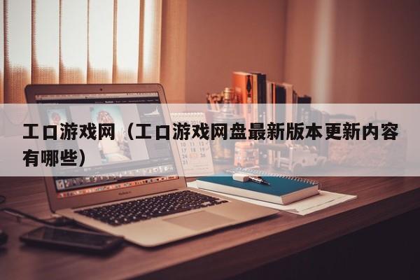 工口游戏网(工口游戏网盘最新版本更新内容有哪些)